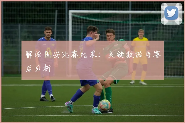 解读国安比赛结果：关键数据与赛后分析