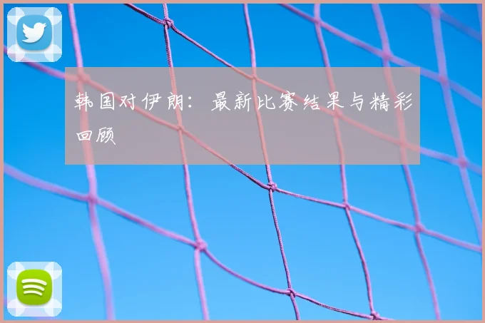 韩国对伊朗：最新比赛结果与精彩回顾