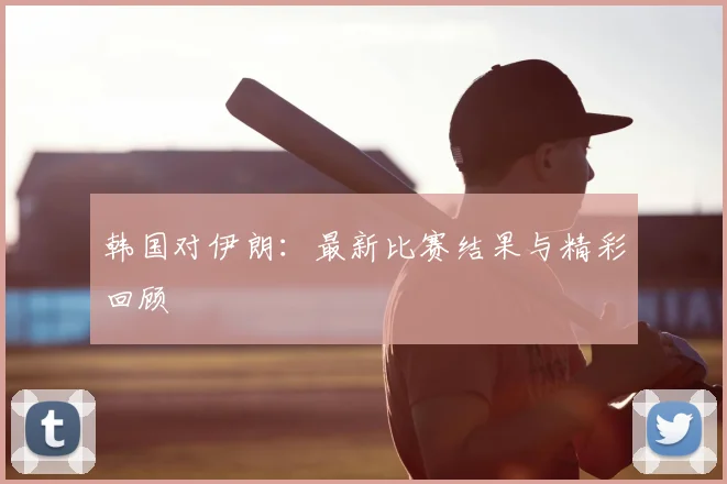 韩国对伊朗：最新比赛结果与精彩回顾