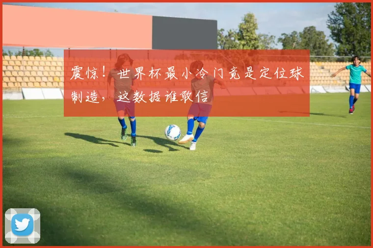 震惊!世界杯最小冷门竟是定位球制造,这数据谁敢信